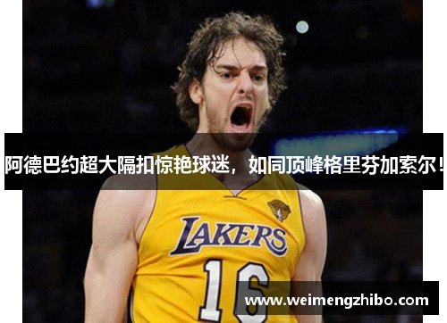 阿德巴约超大隔扣惊艳球迷，如同顶峰格里芬加索尔！